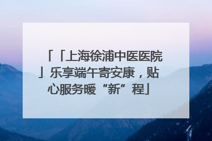 「上海徐浦中医医院」乐享端午寄安康，贴心服务暖“新”程