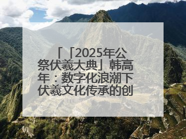「2025年公祭伏羲大典」韩高年：数字化浪潮下伏羲文化传承的创新之道