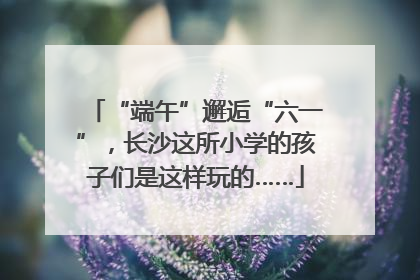 “端午”邂逅“六一”，长沙这所小学的孩子们是这样玩的……