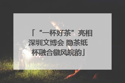 “一杯好茶”亮相深圳文博会 隐茶纸杯融合徽风皖韵