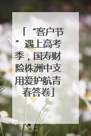 “客户节”遇上高考季，国寿财险株洲中支用爱护航青春答卷