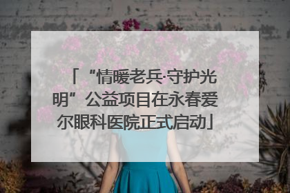“情暖老兵·守护光明”公益项目在永春爱尔眼科医院正式启动