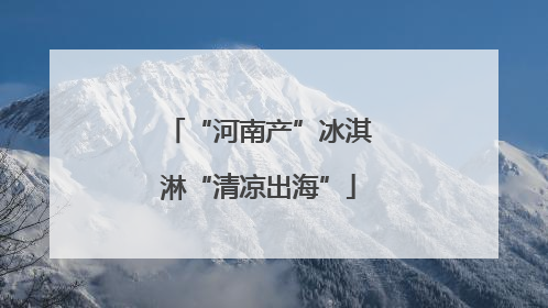 “河南产”冰淇淋“清凉出海”