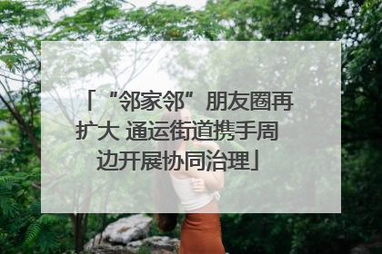 “邻家邻”朋友圈再扩大 通运街道携手周边开展协同治理
