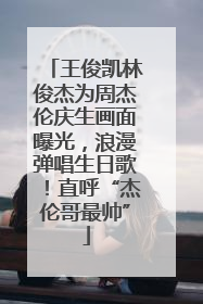 王俊凯林俊杰为周杰伦庆生画面曝光，浪漫弹唱生日歌！直呼“杰伦哥最帅”