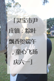 灵宝市尹庄镇：粽叶飘香贺端午，童心飞扬庆六一