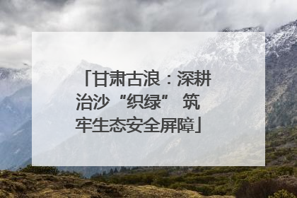 甘肃古浪：深耕治沙“织绿” 筑牢生态安全屏障