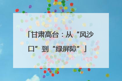 甘肃高台：从“风沙口”到“绿屏障”