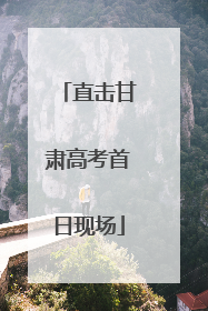 直击甘肃高考首日现场