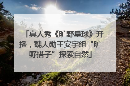 真人秀《旷野星球》开播，魏大勋王安宇组“旷野搭子”探索自然