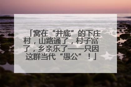 窝在“井底”的下庄村，山路通了，村子富了，乡亲乐了——只因这群当代“愚公”！