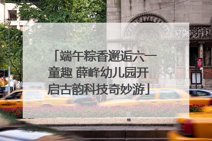 端午粽香邂逅六一童趣 薛峰幼儿园开启古韵科技奇妙游