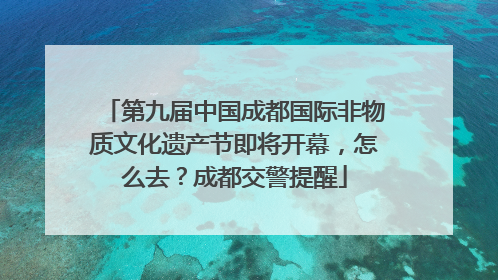 第九届中国成都国际非物质文化遗产节即将开幕，怎么去？成都交警提醒