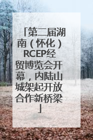 第二届湖南（怀化）RCEP经贸博览会开幕，内陆山城架起开放合作新桥梁