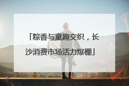 粽香与童趣交织，长沙消费市场活力爆棚