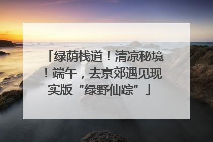 绿荫栈道！清凉秘境！端午，去京郊遇见现实版“绿野仙踪”