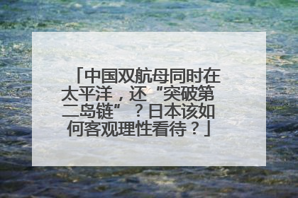 中国双航母同时在太平洋，还“突破第二岛链”？日本该如何客观理性看待？