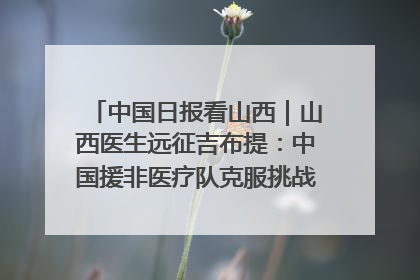 中国日报看山西|山西医生远征吉布提:中国援非医疗队克服挑战救助非洲患者