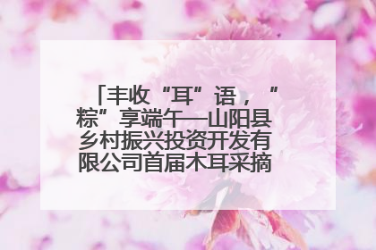 丰收“耳”语，“粽”享端午—山阳县乡村振兴投资开发有限公司首届木耳采摘活动盛大启幕