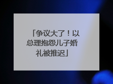争议大了！以总理抱怨儿子婚礼被推迟