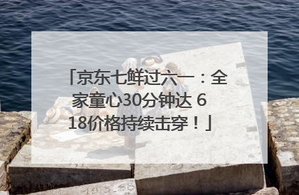 京东七鲜过六一：全家童心30分钟达 618价格持续击穿！