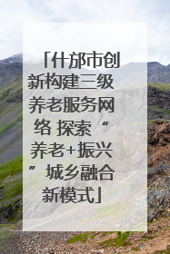 什邡市创新构建三级养老服务网络 探索“养老+振兴”城乡融合新模式