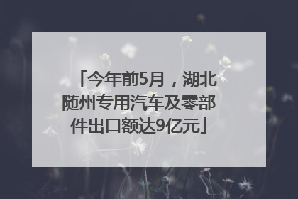 今年前5月，湖北随州专用汽车及零部件出口额达9亿元