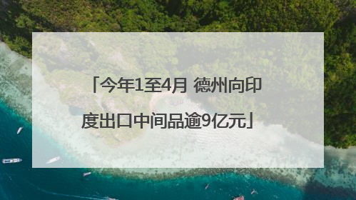 今年1至4月 德州向印度出口中间品逾9亿元