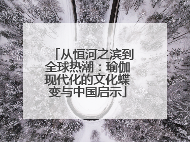 从恒河之滨到全球热潮：瑜伽现代化的文化蝶变与中国启示