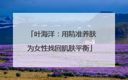 叶海洋：用精准养肤为女性找回肌肤平衡