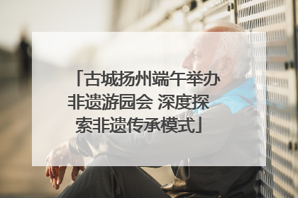 古城扬州端午举办非遗游园会 深度探索非遗传承模式
