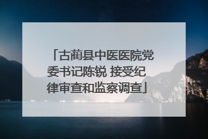 古蔺县中医医院党委书记陈锐 接受纪律审查和监察调查