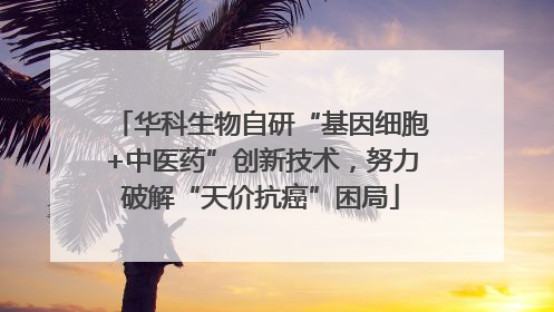 华科生物自研“基因细胞+中医药”创新技术，努力破解“天价抗癌”困局