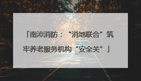 南漳消防：“消地联合”筑牢养老服务机构“安全关”