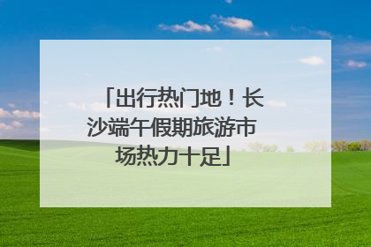 出行热门地！长沙端午假期旅游市场热力十足