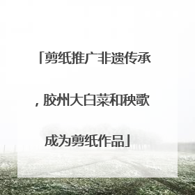 剪纸推广非遗传承，胶州大白菜和秧歌成为剪纸作品