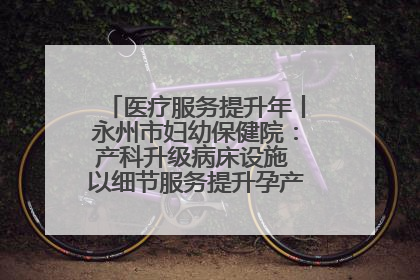 医疗服务提升年丨永州市妇幼保健院：产科升级病床设施 以细节服务提升孕产妇就医体验