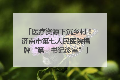 医疗资源下沉乡村！济南市第七人民医院揭牌“第一书记诊室”