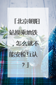 北京朝阳站换乘地铁，怎么就不能安检互认？