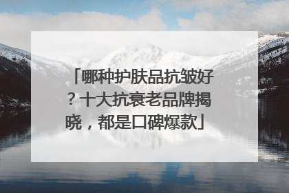 哪种护肤品抗皱好？十大抗衰老品牌揭晓，都是口碑爆款