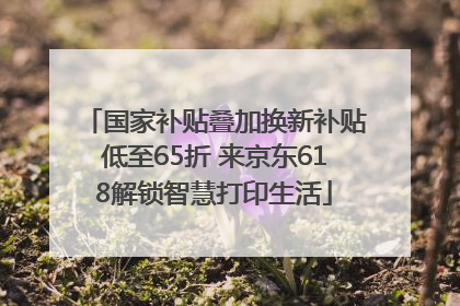 国家补贴叠加换新补贴低至65折 来京东618解锁智慧打印生活