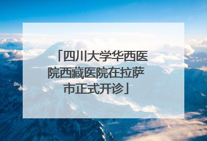 四川大学华西医院西藏医院在拉萨市正式开诊