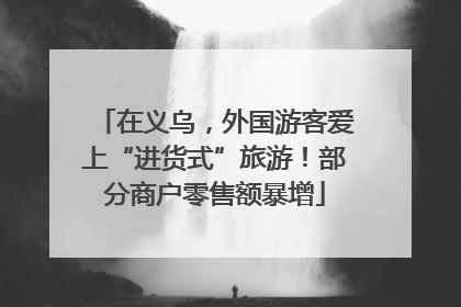 在义乌,外国游客爱上“进货式”旅游!部分商户零售额暴增