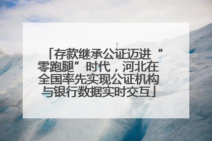 存款继承公证迈进“零跑腿”时代，河北在全国率先实现公证机构与银行数据实时交互