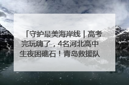 守护最美海岸线｜高考完玩嗨了，4名河北高中生夜困礁石！青岛救援队火速出动救上岸
