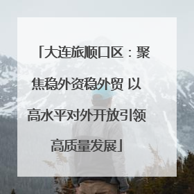 大连旅顺口区：聚焦稳外资稳外贸 以高水平对外开放引领高质量发展