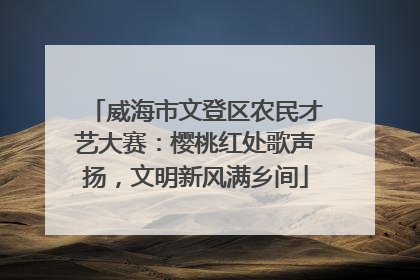 威海市文登区农民才艺大赛：樱桃红处歌声扬，文明新风满乡间