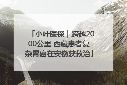 小叶医探｜跨越2000公里 西藏患者复杂胃癌在安徽获救治