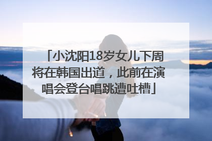 小沈阳18岁女儿下周将在韩国出道，此前在演唱会登台唱跳遭吐槽