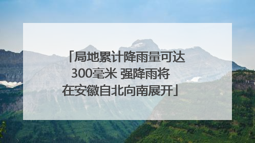 局地累计降雨量可达300毫米 强降雨将在安徽自北向南展开